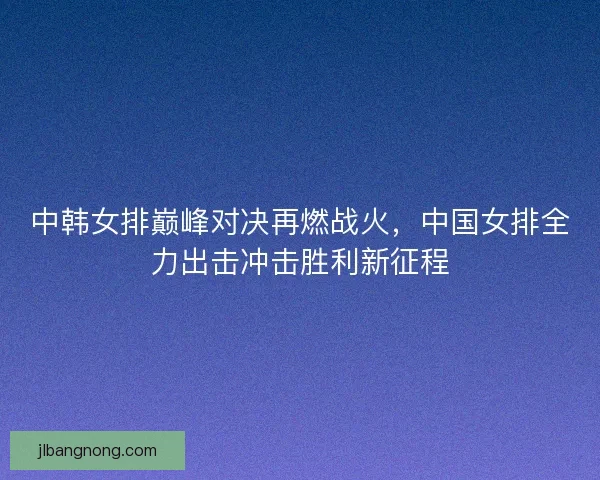 中韩女排巅峰对决再燃战火，中国女排全力出击冲击胜利新征程