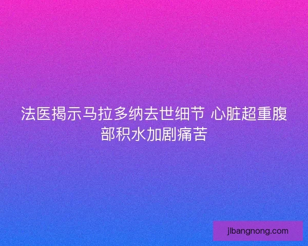 法医揭示马拉多纳去世细节 心脏超重腹部积水加剧痛苦