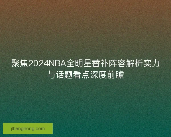 聚焦2024NBA全明星替补阵容解析实力与话题看点深度前瞻