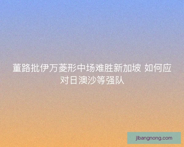 董路批伊万菱形中场难胜新加坡 如何应对日澳沙等强队