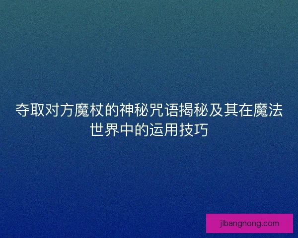 夺取对方魔杖的神秘咒语揭秘及其在魔法世界中的运用技巧