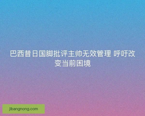 巴西昔日国脚批评主帅无效管理 呼吁改变当前困境