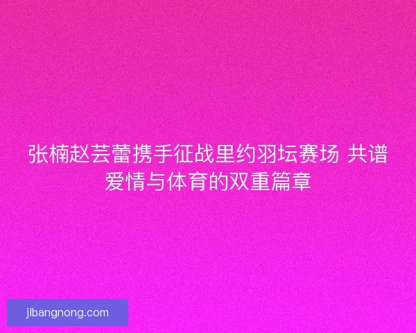 张楠赵芸蕾携手征战里约羽坛赛场 共谱爱情与体育的双重篇章