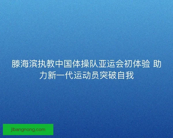 滕海滨执教中国体操队亚运会初体验 助力新一代运动员突破自我