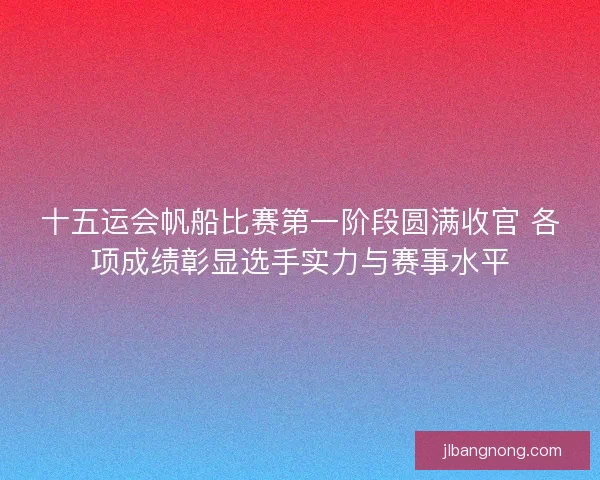 十五运会帆船比赛第一阶段圆满收官 各项成绩彰显选手实力与赛事水平