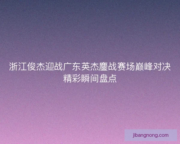 浙江俊杰迎战广东英杰鏖战赛场巅峰对决精彩瞬间盘点 浙江俊杰迎战广东英杰鏖战赛场巅峰对决精彩瞬间盘点