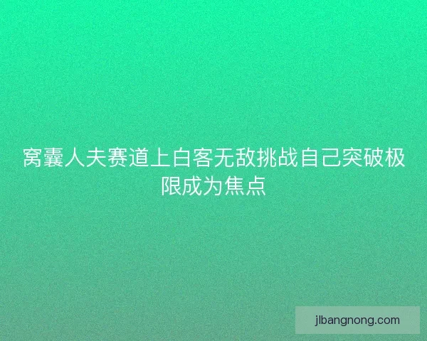窝囊人夫赛道上白客无敌挑战自己突破极限成为焦点