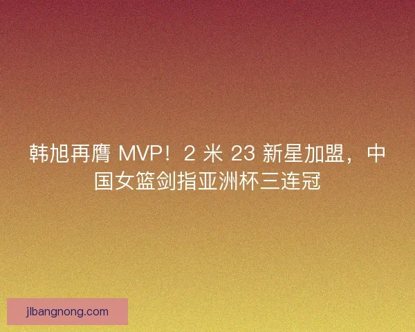 韩旭再膺 MVP！2 米 23 新星加盟，中国女篮剑指亚洲杯三连冠