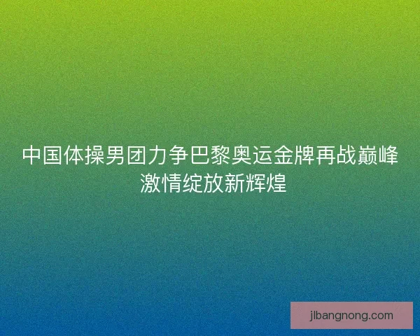 中国体操男团力争巴黎奥运金牌再战巅峰 激情绽放新辉煌 中国体操男团力争巴黎奥运金牌再战巅峰 激情绽放新辉煌