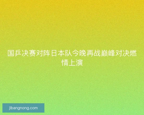 国乒决赛对阵日本队今晚再战巅峰对决燃情上演