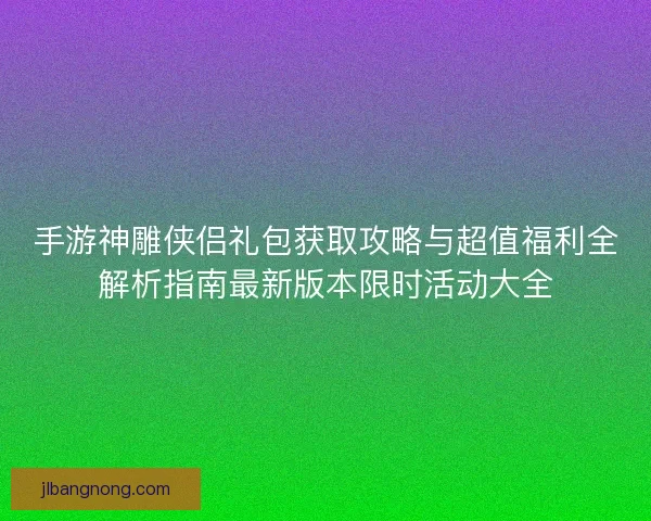 手游神雕侠侣礼包获取攻略与超值福利全解析指南最新版本限时活动大全 手游神雕侠侣礼包获取攻略与超值福利全解析指南最新版本限时活动大全