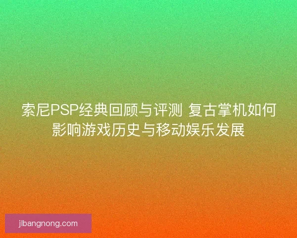 索尼PSP经典回顾与评测 复古掌机如何影响游戏历史与移动娱乐发展