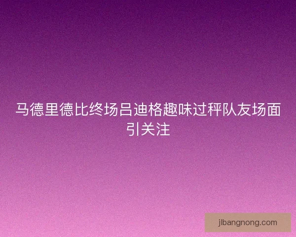 马德里德比终场吕迪格趣味过秤队友场面引关注