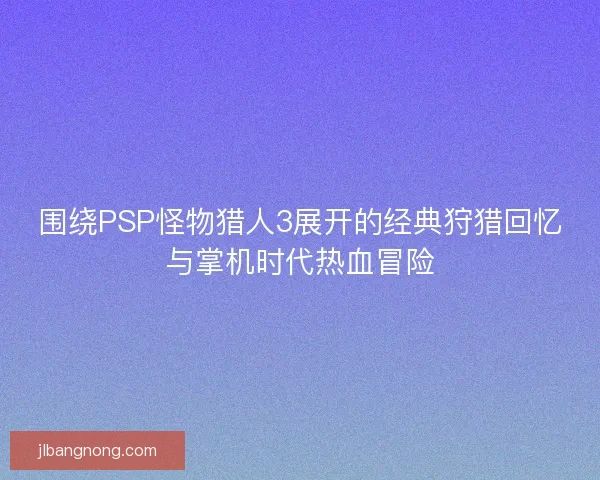 围绕PSP怪物猎人3展开的经典狩猎回忆与掌机时代热血冒险