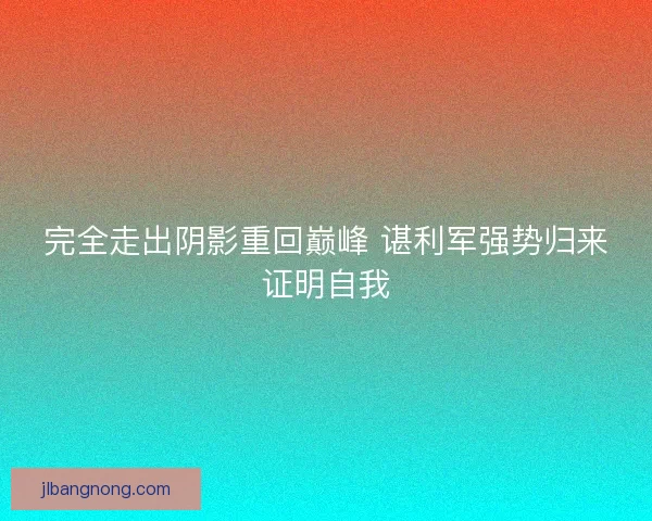 完全走出阴影重回巅峰 谌利军强势归来证明自我 完全走出阴影重回巅峰 谌利军强势归来证明自我