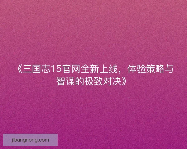 《三国志15官网全新上线，体验策略与智谋的极致对决》