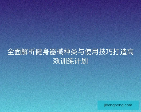 全面解析健身器械种类与使用技巧打造高效训练计划 全面解析健身器械种类与使用技巧打造高效训练计划