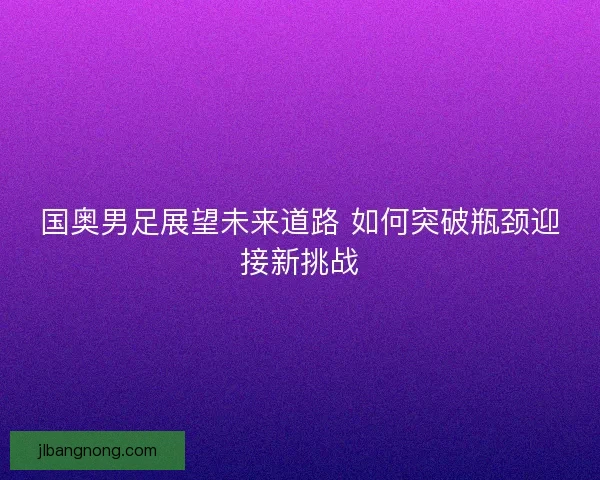 国奥男足展望未来道路 如何突破瓶颈迎接新挑战 国奥男足展望未来道路 如何突破瓶颈迎接新挑战