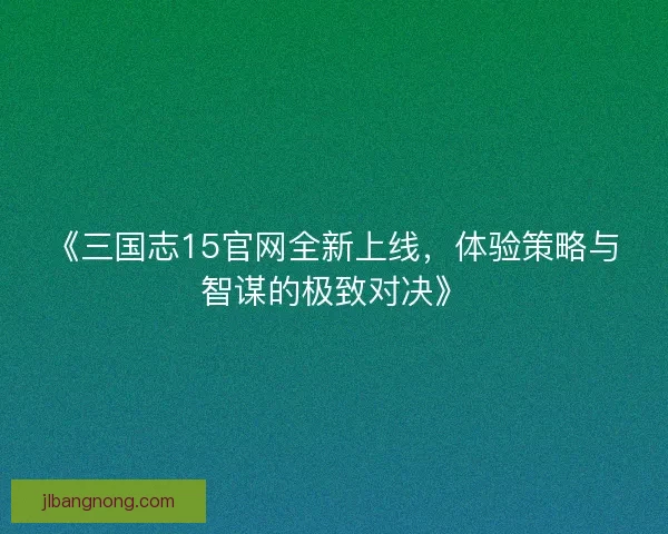 《三国志15官网全新上线,体验策略与智谋的极致对决》 《三国志15官网全新上线,体验策略与智谋的极致对决》