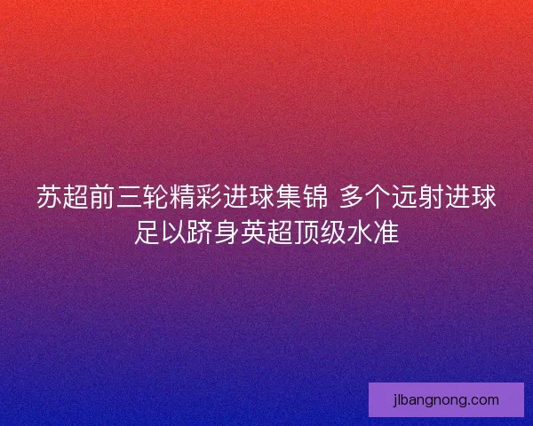 苏超前三轮精彩进球集锦 多个远射进球足以跻身英超顶级水准 苏超前三轮精彩进球集锦 多个远射进球足以跻身英超顶级水准