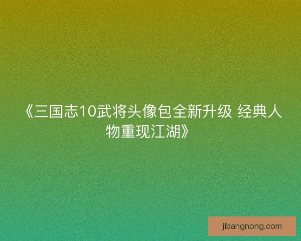《三国志10武将头像包全新升级 经典人物重现江湖》