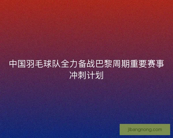 中国羽毛球队全力备战巴黎周期重要赛事冲刺计划