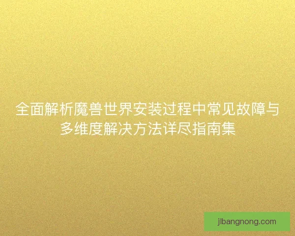全面解析魔兽世界安装过程中常见故障与多维度解决方法详尽指南集