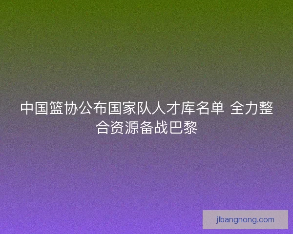 中国篮协公布国家队人才库名单 全力整合资源备战巴黎