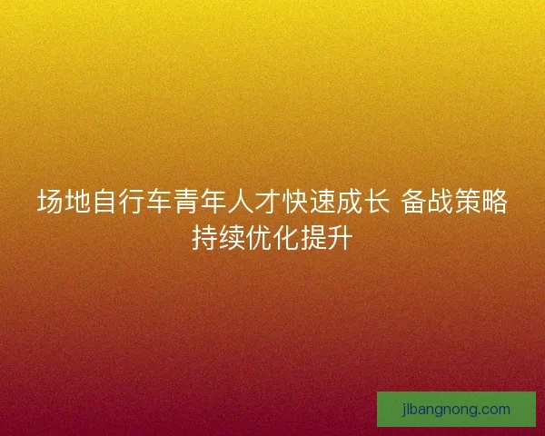 场地自行车青年人才快速成长 备战策略持续优化提升